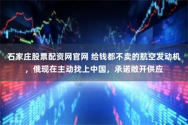 石家庄股票配资网官网 给钱都不卖的航空发动机，俄现在主动找上中国，承诺敞开供应