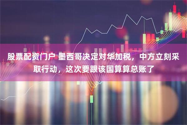 股票配资门户 墨西哥决定对华加税，中方立刻采取行动，这次要跟该国算算总账了