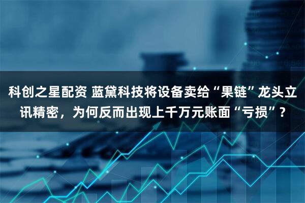 科创之星配资 蓝黛科技将设备卖给“果链”龙头立讯精密，为何反而出现上千万元账面“亏损”？
