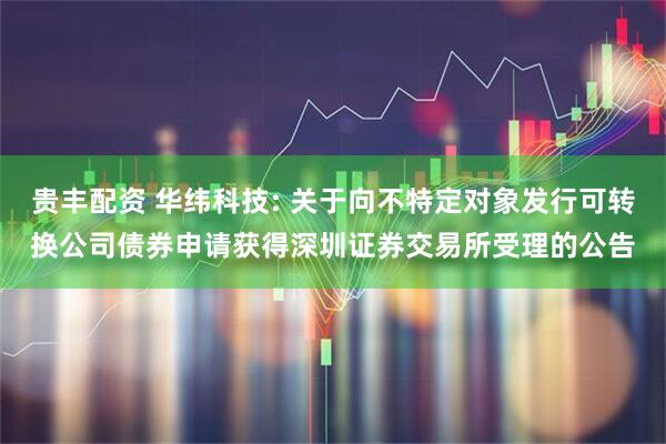 贵丰配资 华纬科技: 关于向不特定对象发行可转换公司债券申请获得深圳证券交易所受理的公告