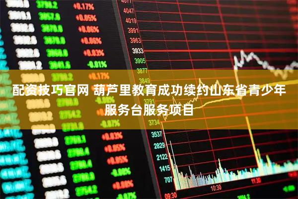 配资技巧官网 葫芦里教育成功续约山东省青少年服务台服务项目