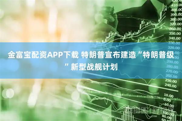 金富宝配资APP下载 特朗普宣布建造“特朗普级”新型战舰计划