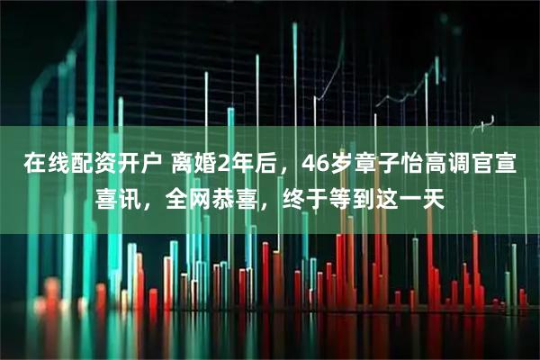 在线配资开户 离婚2年后，46岁章子怡高调官宣喜讯，全网恭喜，终于等到这一天
