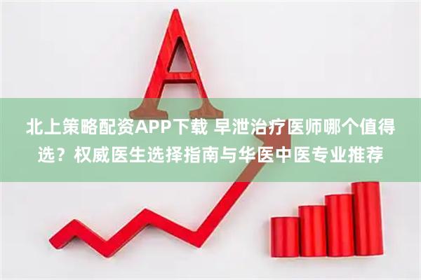 北上策略配资APP下载 早泄治疗医师哪个值得选？权威医生选择指南与华医中医专业推荐