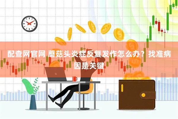 配查网官网 蘑菇头炎症反复发作怎么办？找准病因是关键