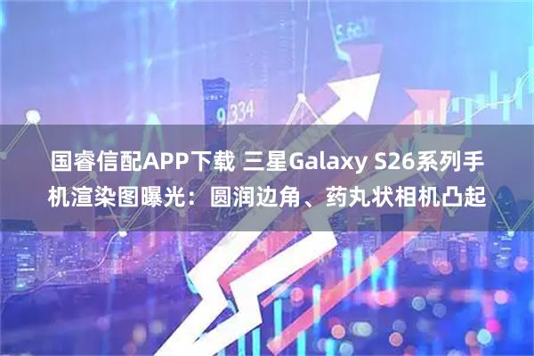 国睿信配APP下载 三星Galaxy S26系列手机渲染图曝光：圆润边角、药丸状相机凸起