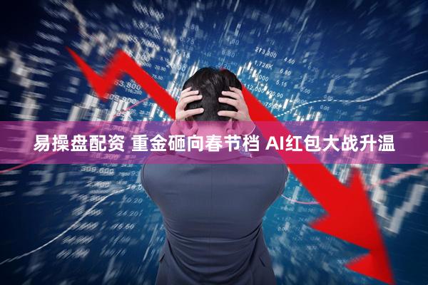 易操盘配资 重金砸向春节档 AI红包大战升温