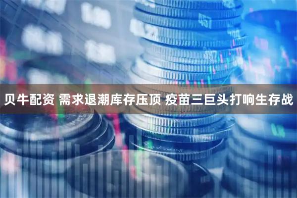 贝牛配资 需求退潮库存压顶 疫苗三巨头打响生存战