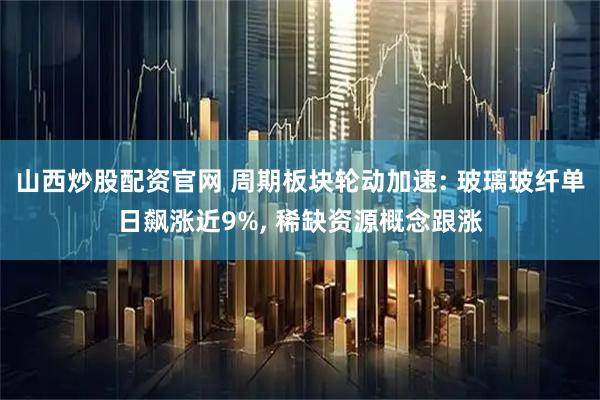 山西炒股配资官网 周期板块轮动加速: 玻璃玻纤单日飙涨近9%, 稀缺资源概念跟涨