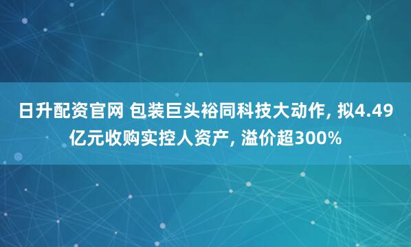 日升配资官网 包装巨头裕同科技大动作, 拟4.49亿元收购实控人资产, 溢价超300%