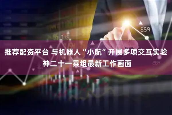 推荐配资平台 与机器人“小航”开展多项交互实验 神二十一乘组最新工作画面
