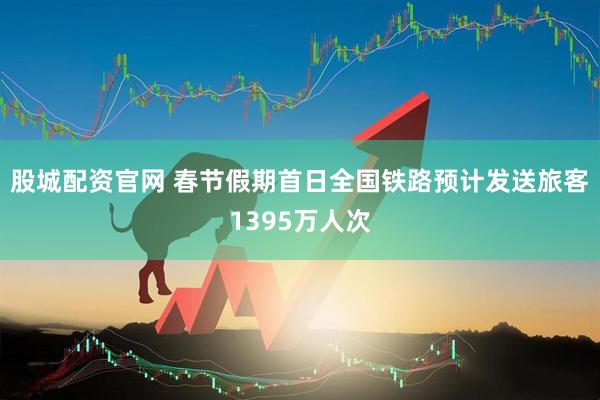 股城配资官网 春节假期首日全国铁路预计发送旅客1395万人次