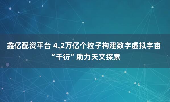 鑫亿配资平台 4.2万亿个粒子构建数字虚拟宇宙 “千衍”助力天文探索