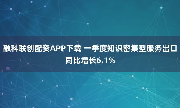 融科联创配资APP下载 一季度知识密集型服务出口同比增长6.1%