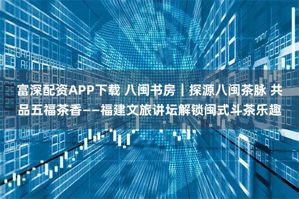 富深配资APP下载 八闽书房｜探源八闽茶脉 共品五福茶香——福建文旅讲坛解锁闽式斗茶乐趣