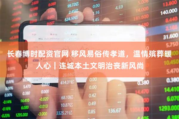 长春博时配资官网 移风易俗传孝道，温情殡葬暖人心｜连城本土文明治丧新风尚